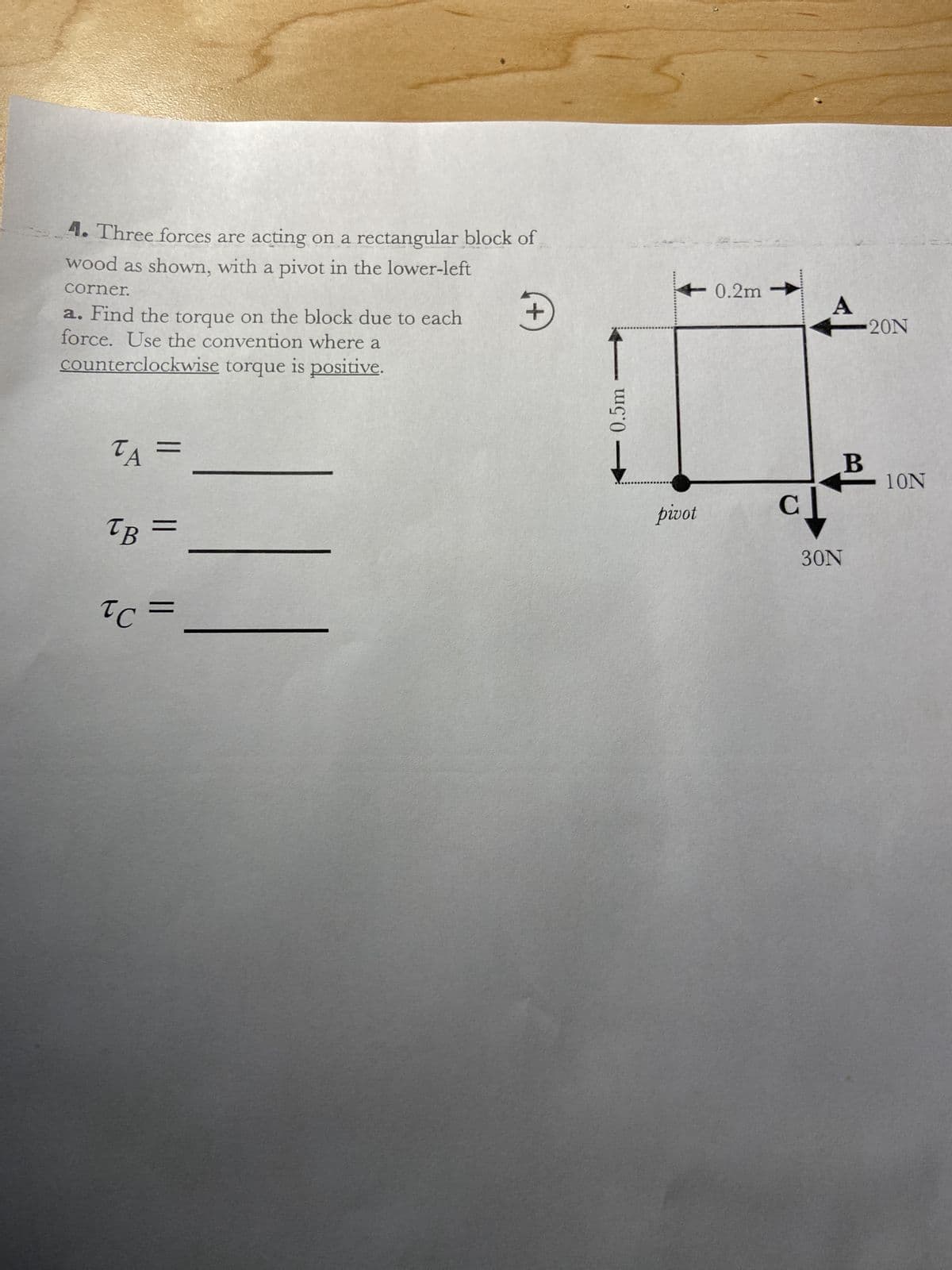 4. Three forces are acting on a rectangular block of
wood as shown, with a pivot in the lower-left
corner.
a. Find the torque on the block due to each
force. Use the convention where a
counterclockwise torque is positive.
ΤΑ
TB =
=
TC =
+
0.5m
pivot
0.2m
с
A
B
30N
20N
10N