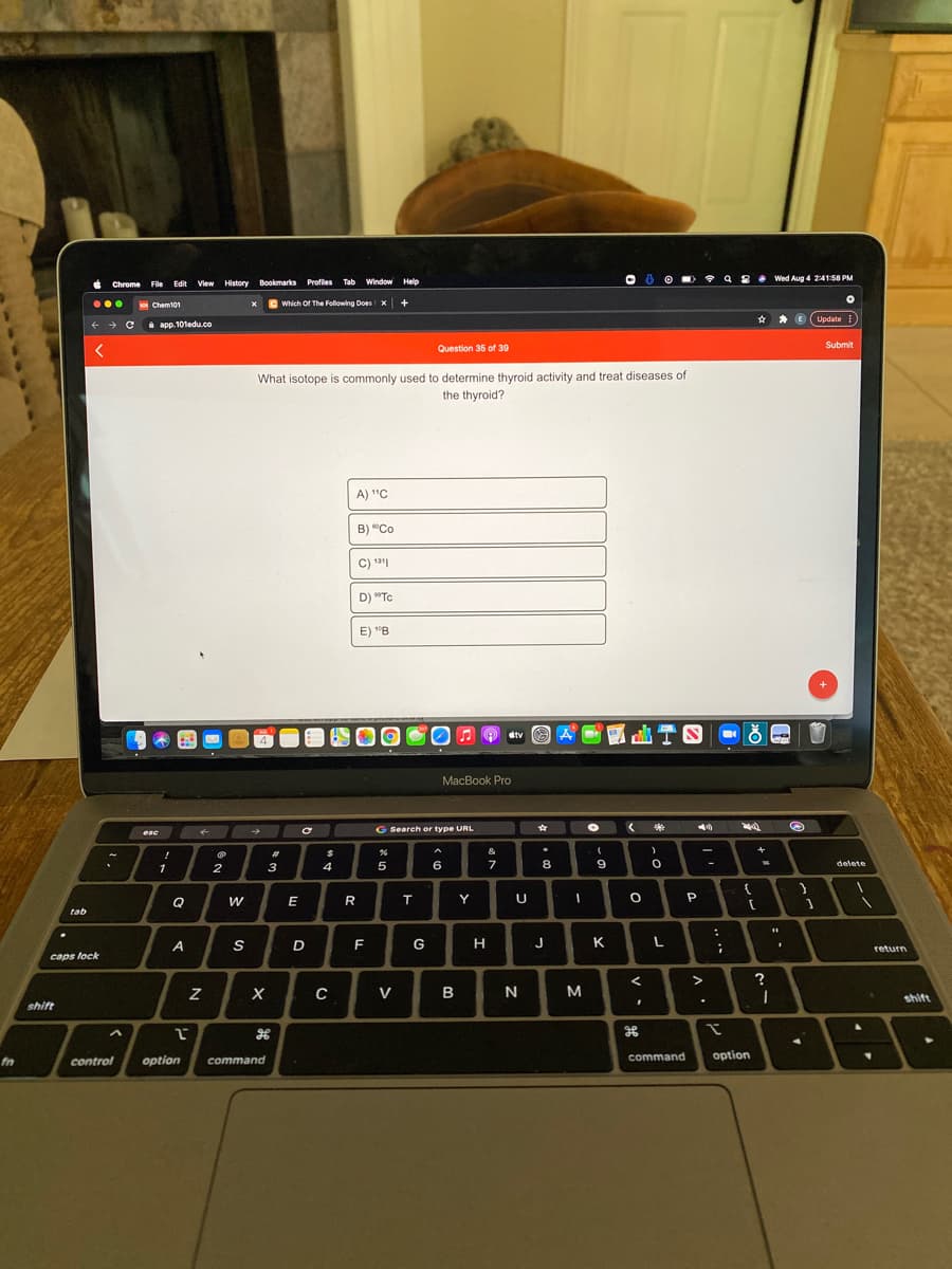 • 9 8
Wed Aug 4 24158 PM
Chrome File Edit
t View History Bookmarks Profiles
Tab Window Help
...
Chem101
C Which Of The Following Does x +
E (Update
+ Ci
app. 101edu.co
Submit
Question 35 of 39
What isotope is commonly used to determine thyroid activity and treat diseases of
the thyroid?
A) "C
B) "Co
C) 1*|
D) "Tc
E) "B
OA O etv
MacBook Pro
G Search or type URL
esc
&
23
3
4
5
6
7
8
delete
-
1
2
Q
w
Y
U
tab
D
F
G
н
K L
A
return
caps lock
>
?
V
в
N
shift
shift
command
option
fn
control
option
command
