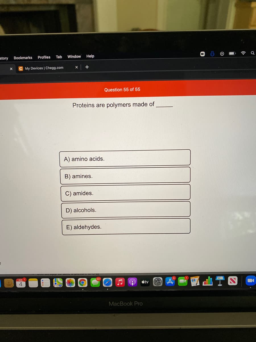 令
story
Bookmarks
Profiles
Tab
Window
Help
My Devices | Chegg.com
+
Question 55 of 55
Proteins are polymers made of
A) amino acids.
B) amines.
C) amides.
D) alcohols.
E) aldehydes.
tv
4
MacBook Pro
