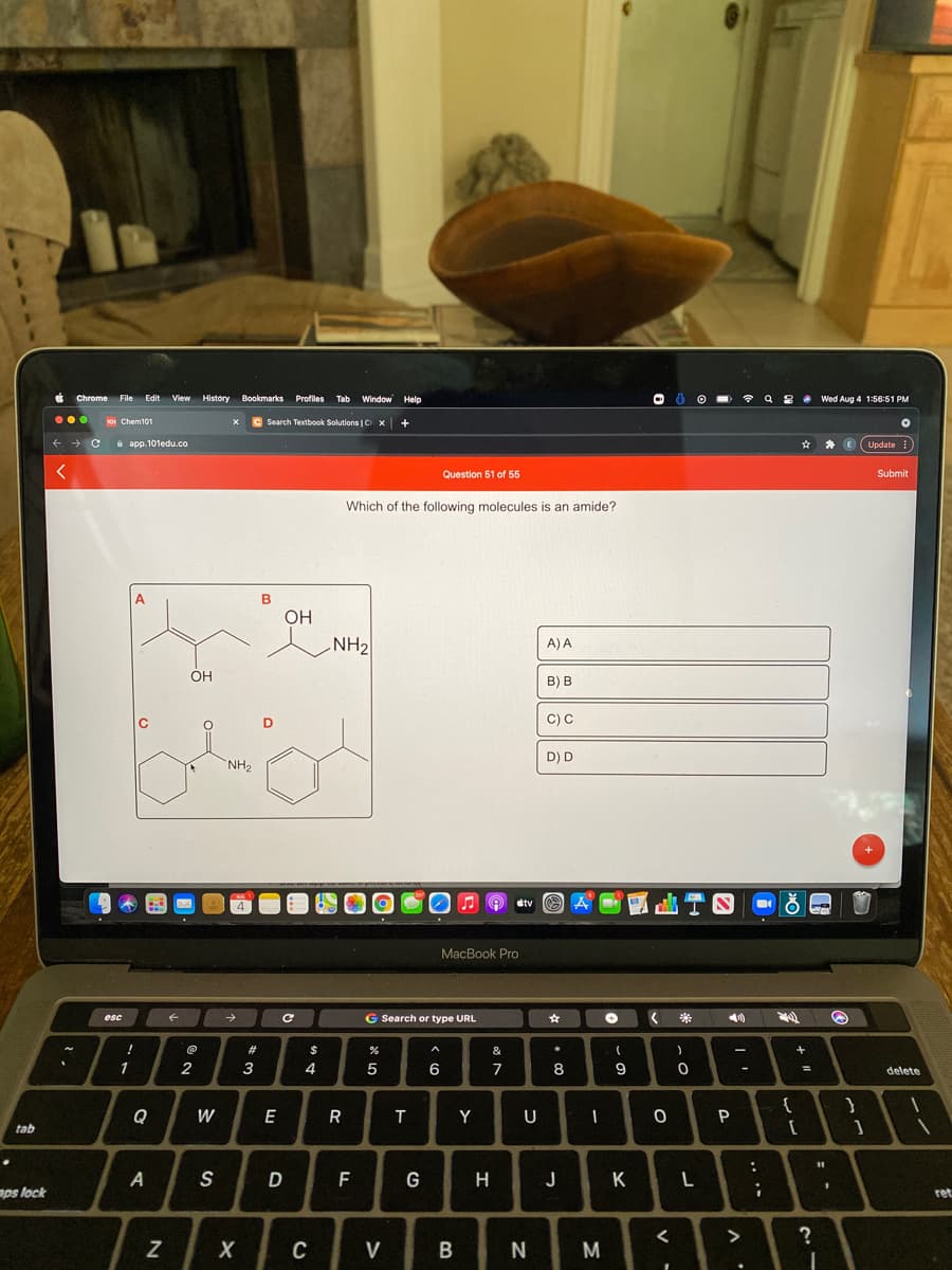 Chrome
File
Edit View
History Bookmarks Profiles
Tab Window Help
令
Q 8 e Wed Aug 4 1:56:51 PM
101 Chem101
Search Textbook Solutions | C X
i app.101edu.co
Update
Question 51 of 55
Submit
Which of the following molecules is an amide?
A
OH
NH2
A) A
ÓH
B) B
C) C
D) D
NH2
etv
4
MacBook Pro
->
G Search or type URL
esc
#3
$
&
一
1
2
3
4
6
7
8
%3D
delete
Q
W
E
R
Y
U
tab
S
D
F
H
J K
aps lock
ret
>
C
V
M
.. ..
