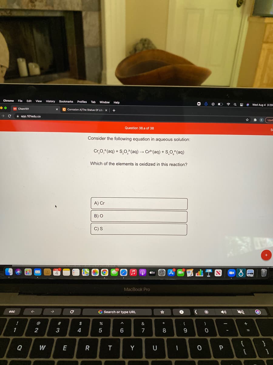 Chrome
File
Edit
View History
Bookmarks
Profiles
Tab
Window
Help
令
.Wed Aug 4 3:29
oi Chem101
C Corrosion A)The Statue Of Lib x
a app.101edu.co
为
E
Upd
Question 38.a of 38
Consider the following equation in aqueous solution:
Cr,0,*(aq) + S,O,*(aq) → Cr*(aq) + S,0 (aq)
Which of the elements is oxidized in this reaction?
A) Cr
B) O
C) S
+
AU1
4.
A O stv
O A
MacBook Pro
esc
->
G Search or type URL
%24
&
1
2
5
7
8
-
%3D
Q
W
E
R
T
Y
U
P
