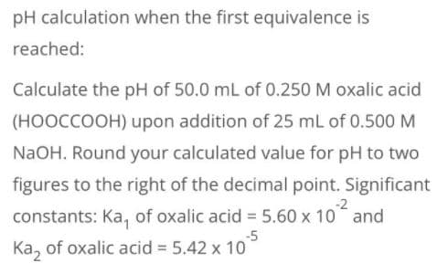 pH calculation when the first equivalence is
reached:
Calculate the pH of 50.0 mL of 0.250 M oxalic acid
(HOOCCOOH) upon addition of 25 mL of 0.500 M
NaOH. Round your calculated value for pH to two
figures to the right of the decimal point. Significant
-2
constants: Ka, of oxalic acid = 5.60 x 10 and
-5
Ka, of oxalic acid = 5.42 x 10
