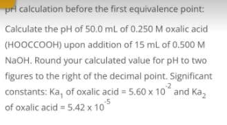 pri calculation before the first equivalence point:
Calculate the pH of 50.0 mL of 0.250 M oxalic acid
(HOOCCOOH) upon addition of 15 mL of 0.500 M
NaOH. Round your calculated value for pH to two
figures to the right of the decimal point. Significant
constants: Ka, of oxalic acid = 5.60 x 10 and Ka,
of oxalic acid = 5.42 x 10
5
