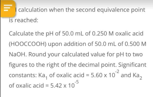 I calculation when the second equivalence point
is reached:
Calculate the pH of 50.0 mL of 0.250 M oxalic acid
(HOOCCOOH) upon addition of 50.0 mL of 0.500 M
NaOH. Round your calculated value for pH to two
figures to the right of the decimal point. Significant
-2
constants: Ka, of oxalic acid = 5.60 x 10 and Ka,
-5
of oxalic acid = 5.42 x 10
%3D
