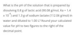 What is the pH of the solution that is prepared by
dissolving 0.8 g of lactic acid (90,08 g/mol, Ka - 1.4
x 10) and 1.3g of sodium lactate (112.06 g/mol) in
water and diluted to 1.00 L? Round your caiculated
value for pH to two figures to the right of the
decimal point.

