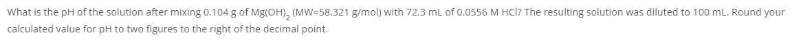 What is the pH of the solution after mixing 0.104 g of Mg(OH), (MW=58.321 g/mol) with 72.3 mL of 0.0556 M HCI? The resulting solution was diluted to 100 mL. Round your
calculated value for pH to two figures to the right of the decimal point.
