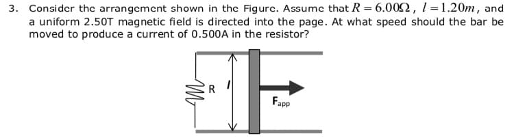 3. Consider thc arrangcmcnt shown in the Figurc. Assume that R = 6.002, 1 =1.20m, and
a uniform 2.50T magnetic field is directed into the page. At what speed should the bar be
moved to produce a current of 0.500A in the resistor?
R
Fapp
Mr
