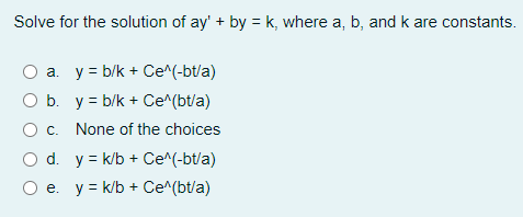 Solve for the solution of ay' + by = k, where a, b, and k are constants.
a. y = b/k + Ce^(-bt/a)
O b. y = b/k + Ce^(bt/a)
None of the choices
O d. y = k/b + Ce^(-bt/a)
e. y = k/b + Ce^(bt/a)
