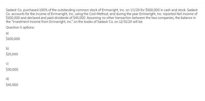 Sadavir Co. purchased 100% of the outstanding common stock of Errinwright, Inc. on 1/1/2X for $500,000 in cash and stock. Sadavir
Co. accounts for the income of Errinwright, Inc. using the Cost Method, and during the year Errinwright, Inc. reported Net Income of
$100,000 and declared and paid dividends of $45,000. Assuming no other transaction between the two companies, the balance in
the "Investment Income from Errinwright, Inc." on the books of Sadavir Co. on 12/31/2X will be:
Question 5 options:
a)
$100,000
b)
$25,000
c)
$30,000
$45,000