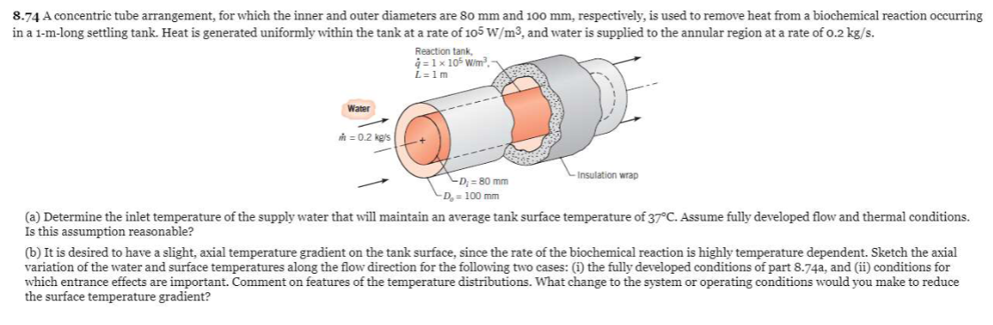 8.74 A concentric tube arrangement, for which the inner and outer diameters are 80 mm and 100 mm, respectively, is used to remove heat from a biochemical reaction occurring
in a 1-m-long settling tank. Heat is generated uniformly within the tank at a rate of 105 W/m3, and water is supplied to the annular region at a rate of 0.2 kg/s.
Reaction tank,
q=1 x 105 W/m³-
L=1m
Water
m = 0.2 kg/s
-Insulation wrap
-D;= 80 mm
-D₂ = 100 mm
(a) Determine the inlet temperature of the supply water that will maintain an average tank surface temperature of 37°C. Assume fully developed flow and thermal conditions.
Is this assumption reasonable?
(b) It is desired to have a slight, axial temperature gradient on the tank surface, since the rate of the biochemical reaction is highly temperature dependent. Sketch the axial
variation of the water and surface temperatures along the flow direction for the following two cases: (i) the fully developed conditions of part 8.74a, and (ii) conditions for
which entrance effects are important. Comment on features of the temperature distributions. What change to the system or operating conditions would you make to reduce
the surface temperature gradient?
