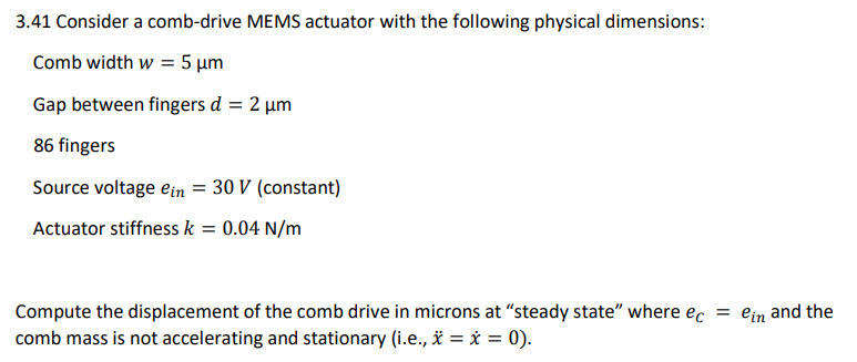 3.41 Consider a comb-drive MEMS actuator with the following physical dimensions:
Comb width w = 5 μm
Gap between fingers d = 2 μm
86 fingers
Source voltage ein = 30 V (constant)
Actuator stiffness k = 0.04 N/m
Compute the displacement of the comb drive in microns at "steady state" where ec = ein and the
comb mass is not accelerating and stationary (i.e., * = * = 0).