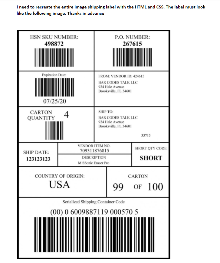 I need to recreate the entire image shipping label with the HTML and CSS. The label must look
like the following image. Thanks in advance
P.O. NUMBER:
267615
HSN SKU NUMBER:
498872
Expiration Date:
FROM: VENDOR ID: 424615
BAR CODES TALK LLC
924 Hale Avenue
Brooksville, FL 34601
07/25/20
CARTON
SHIP TO:
4
QUANTITY
BAR CODES TALK LLC
924 Hale Avenue
Brooksville, FL 34601
33715
VENDOR ITEM NO.
SHORT QTY CODE:
709311876815
SHIP DATE:
123123123
DESCRIPTION
SHORT
M SSonic Eraser Pro
COUNTRY OF ORIGIN:
CARTON
USA
99
OF 100
Serialized Shipping Container Code
(00) 0 6009887119 000570 5
