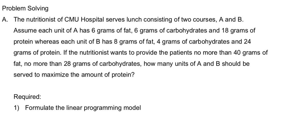 Problem Solving
A. The nutritionist of CMU Hospital serves lunch consisting of two courses, A and B.
Assume each unit of A has 6 grams of fat, 6 grams of carbohydrates and 18 grams of
protein whereas each unit of B has 8 grams of fat, 4 grams of carbohydrates and 24
grams of protein. If the nutritionist wants to provide the patients no more than 40 grams of
fat, no more than 28 grams of carbohydrates, how many units of A and B should be
served to maximize the amount of protein?
Required:
1) Formulate the linear programming model