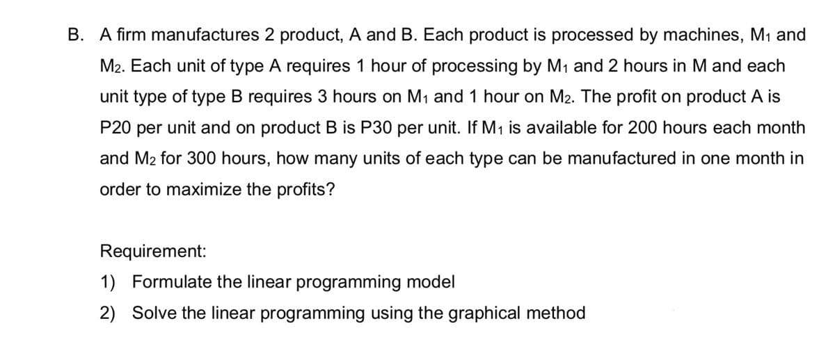 B. A firm manufactures 2 product, A and B. Each product is processed by machines, M₁ and
M2. Each unit of type A requires 1 hour of processing by M₁ and 2 hours in M and each
unit type of type B requires 3 hours on M₁ and 1 hour on M₂. The profit on product A is
P20 per unit and on product B is P30 per unit. If M₁ is available for 200 hours each month
and M₂ for 300 hours, how many units of each type can be manufactured in one month in
order to maximize the profits?
Requirement:
1) Formulate the linear programming model
2) Solve the linear programming using the graphical method