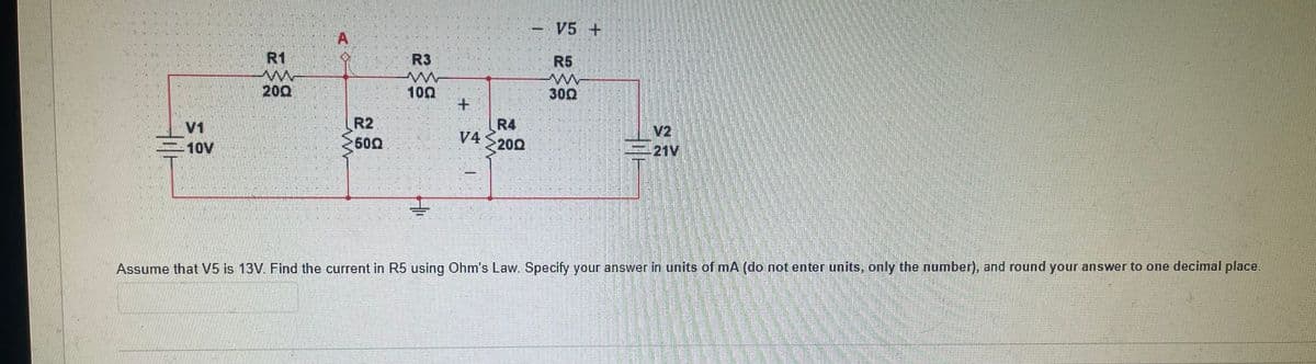 - V5 +
A
R1
R3
R5
200
100
300
V1
-10V
R2
500
R4
V4
V2
-21V
20Ω
Assume that V5 is 13V. Find the current in R5 using Ohm's Law. Specify your answer in units of mA (do not enter units, only the number), and round your answer to one decimal place.
