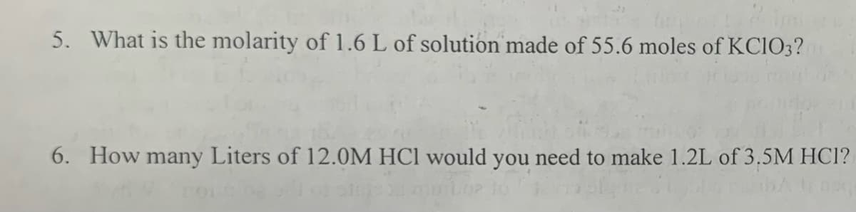 5. What is the molarity of 1.6 L of solution made of 55.6 moles of KCIO3?
6. How many Liters of 12.0M HCl would you need to make 1.2L of 3.5M HCI?
W routing sillon
que Cipla Pelba tranq