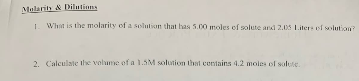 Molarity & Dilutions
1. What is the molarity of a solution that has 5.00 moles of solute and 2.05 Liters of solution?
2. Calculate the volume of a 1.5M solution that contains 4.2 moles of solute.