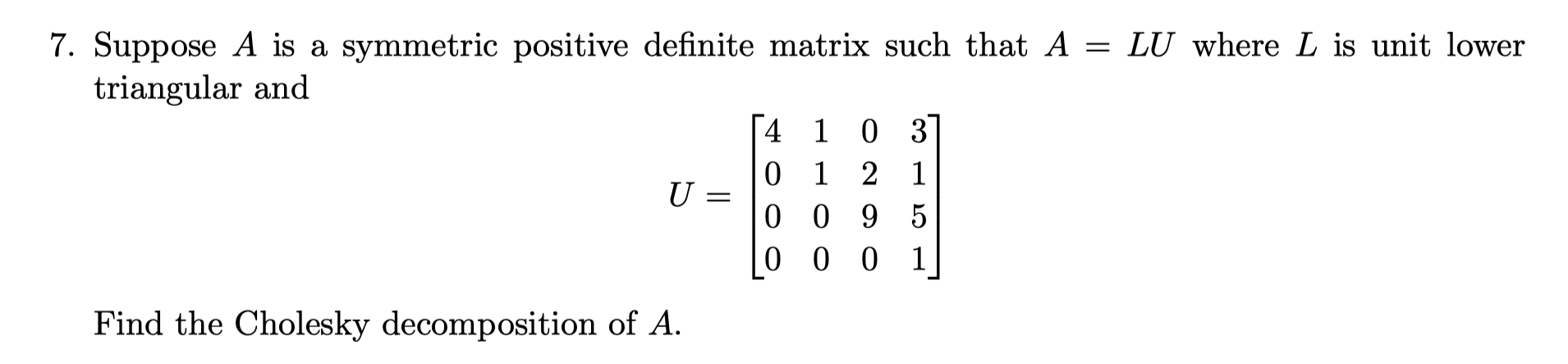 7. Suppose A is a symmetric positive definite matrix such that A = LU where L is unit lower
triangular and
4 1 0 3
0 1 2 1
0 0 9 5
0 0 0
U =
Find the Cholesky decomposition of A.
