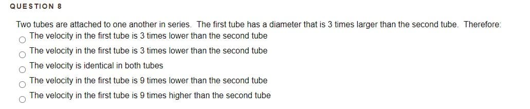 QUESTION 8
Two tubes are attached to one another in series. The first tube has a diameter that is 3 times larger than the second tube. Therefore:
The velocity in the first tube is 3 times lower than the second tube
The velocity in the first tube is 3 times lower than the second tube
The velocity is identical in both tubes
The velocity in the first tube is 9 times lower than the second tube
The velocity in the first tube is 9 times higher than the second tube
O o o o
