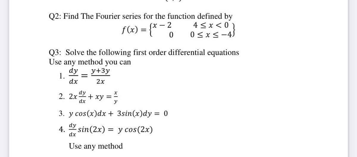 Q2: Find The Fourier series for the function defined by
4 < x< 0 1
0 <x< -45
f(x) = {* ¯ 6
(х — 2
Q3: Solve the following first order differential equations
Use
method
any
dy
1.
dx
you can
y+3y
%3D
2x
dy
+ xy =
dx
2. 2х
y
3. y cos(x)dx + 3sin(x)dy = 0
dy
4.
sin(2x) = y cos(2x)
dx
Use
any
method
