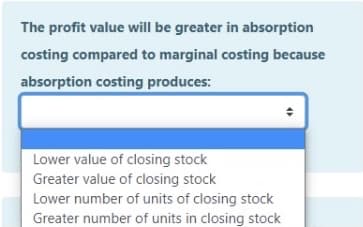 The profit value will be greater in absorption
costing compared to marginal costing because
absorption costing produces:
Lower value of closing stock
Greater value of closing stock
Lower number of units of closing stock
Greater number of units in closing stock
