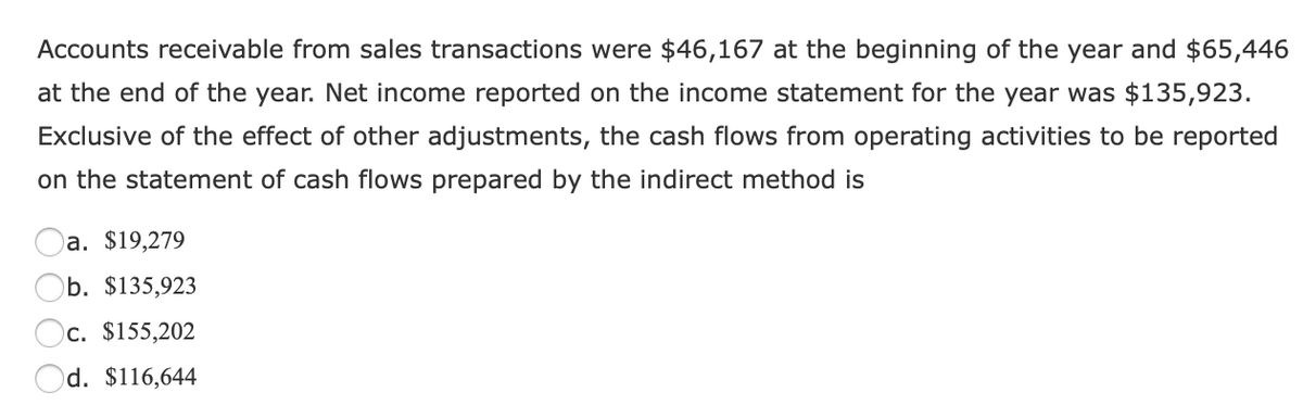 Accounts receivable from sales transactions were $46,167 at the beginning of the year and $65,446
at the end of the year. Net income reported on the income statement for the year was $135,923.
Exclusive of the effect of other adjustments, the cash flows from operating activities to be reported
on the statement of cash flows prepared by the indirect method is
)a. $19,279
Ob. $135,923
Oc. $155,202
Od. $116,644
