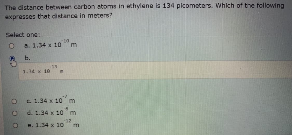 The distance between carbon atoms in ethylene is 134 picometers. Which of the following
expresses that distance in meters?
Select one:
-10
a. 1.34 x 10
b.
-13
1.34 x 10
m
-7
O
с. 1.34 x 10 m
d. 1.34 x 10
1O
-12
e. 1.34 x 10
