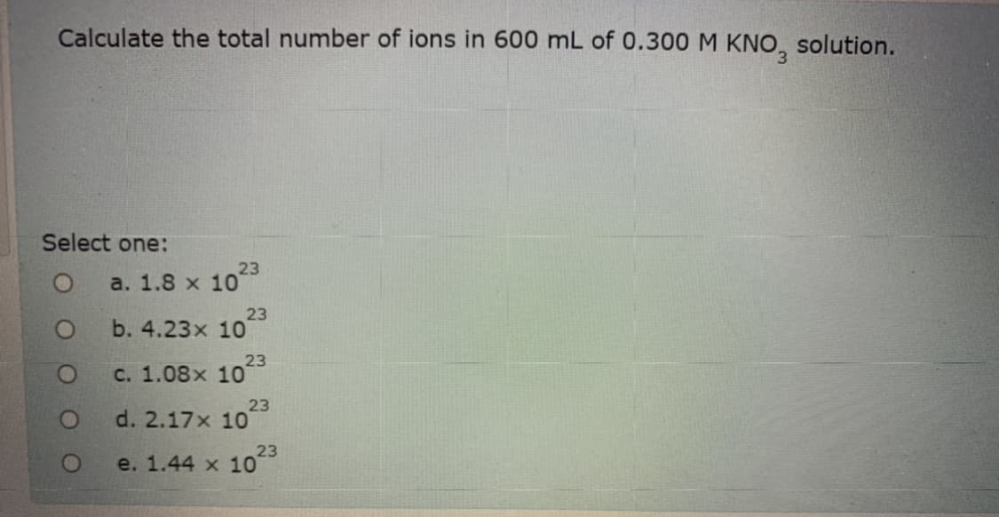 Calculate the total number of ions in 600 mL of 0.300M KNO, solution.
Select one:
23
a. 1.8 x 10
23
b. 4.23x 10
23
с. 1.08х 10
23
d. 2.17x 10
23
e. 1.44 х 10
