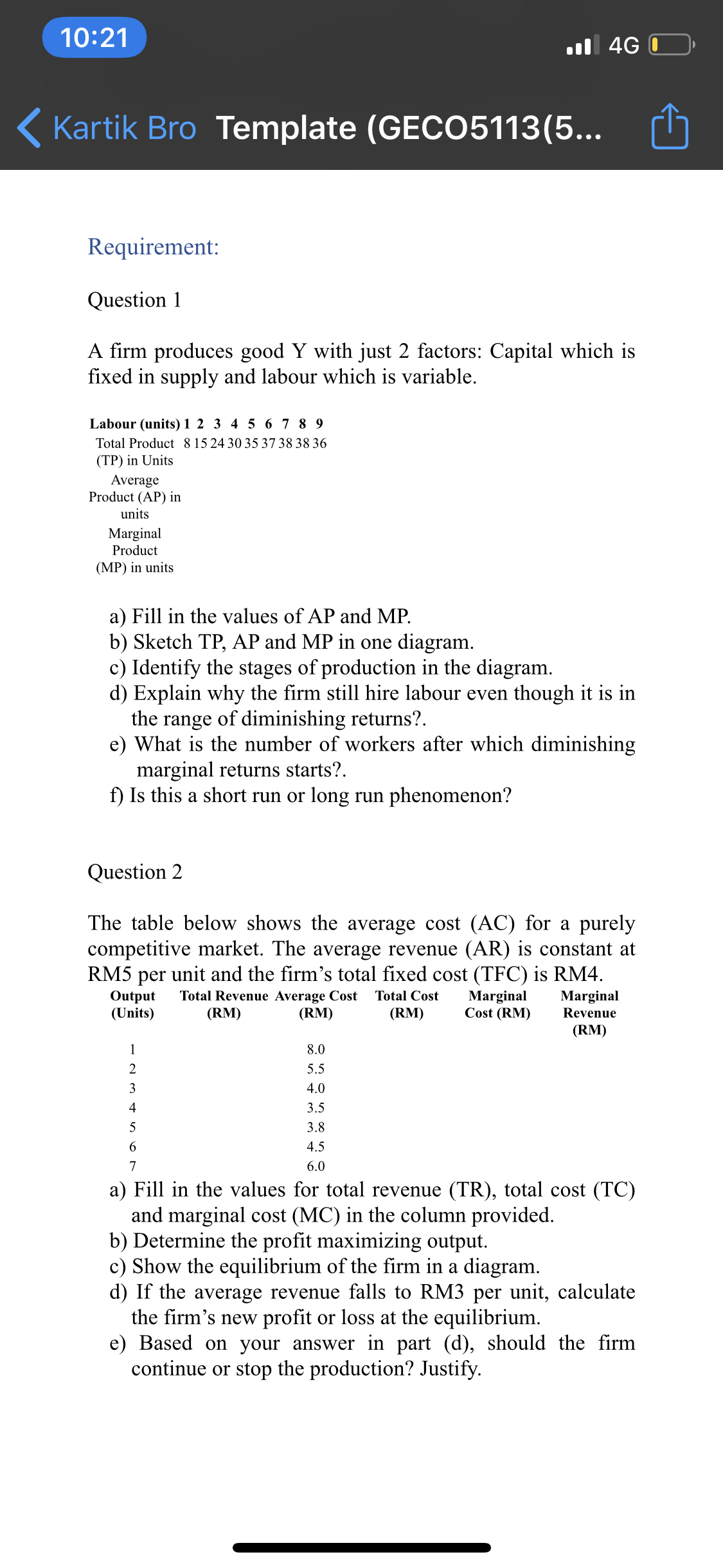 10:21
l 4G O
( Kartik Bro Template (GECO5113(5...
Requirement:
Question 1
A firm produces good Y with just 2 factors: Capital which is
fixed in supply and labour which is variable.
Labour (units) 1 2 3 4 5 6 7 8 9
Total Product 8 15 24 30 35 37 38 38 36
(TP) in Units
Average
Product (AP) in
units
Marginal
Product
(MP) in units
a) Fill in the values of AP and MP.
b) Sketch TP, AP and MP in one diagram.
c) Identify the stages of production in the diagram.
d) Explain why the firm still hire labour even though it is in
the range of diminishing returns?.
e) What is the number of workers after which diminishing
marginal returns starts?.
f) Is this a short run or long run phenomenon?
Question 2
The table below shows the average cost (AC) for a purely
competitive market. The average revenue (AR) is constant at
RM5 per unit and the firm's total fixed cost (TFC) is RM4.
Total Revenue Average Cost
Output
(Units)
Marginal
Cost (RM)
Total Cost
Marginal
(RM)
(RM)
(RM)
Revenue
(RM)
1
8.0
2
5.5
3
4.0
4
3.5
3.8
6.
4.5
7
6.0
a) Fill in the values for total revenue (TR), total cost (TC)
and marginal cost (MC) in the column provided.
b) Determine the profit maximizing output.
c) Show the equilibrium of the firm in a diagram.
d) If the average revenue falls to RM3 per unit, calculate
the firm's new profit or loss at the equilibrium.
e) Based on your answer in part (d), should the firm
continue or stop the production? Justify.
