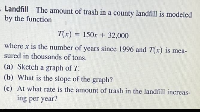 Landfill The amount of trash in a county landfill is modeled
by the function
T(x) = 150x + 32,000
%3D
where x is the number of years since 1996 and T(x) is mea-
sured in thousands of tons.
(a) Sketch a graph of T.
(b) What is the slope of the graph?
(c) At what rate is the amount of trash in the landfill increas-
ing per year?
