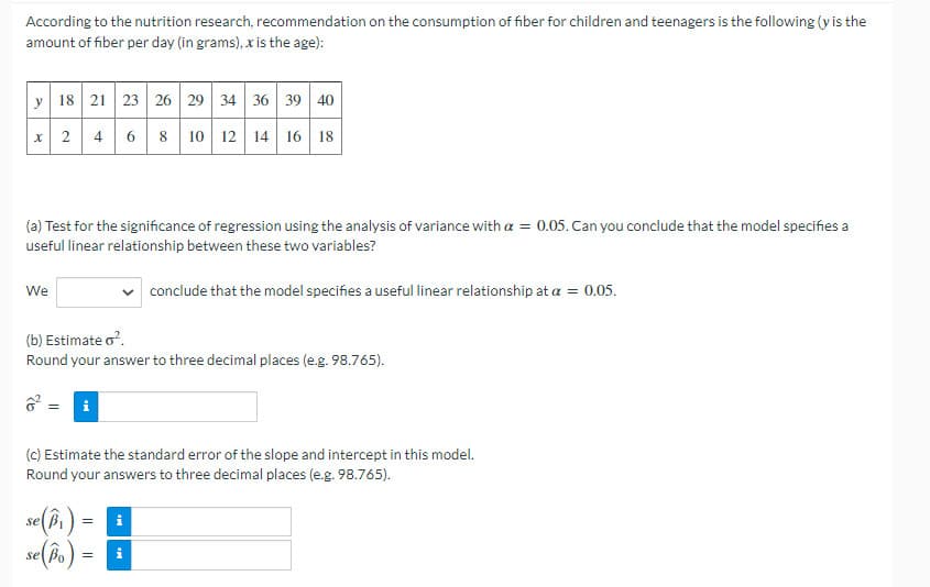 According to the nutrition research, recommendation on the consumption of fiber for children and teenagers is the following (y is the
amount of fiber per day (in grams), x is the age):
y 18 21 23 26 29 34 36 39 40
x 2 4
6 8 10 12 14 16 18
(a) Test for the significance of regression using the analysis of variance with a = 0.05. Can you conclude that the model specifies a
useful linear relationship between these two variables?
We
conclude that the model specifies a useful linear relationship at a = 0.05.
(b) Estimate o?.
Round your answer to three decimal places (e.g. 98.765).
ở = i
(c) Estimate the standard error of the slope and intercept in this model.
Round your answers to three decimal places (e.g. 98.765).
se(b )
=
se Bo
=
