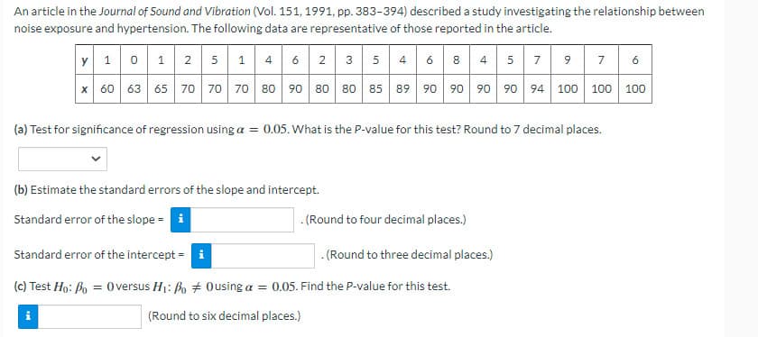 An article in the Journal of Sound and Vibration (Vol. 151, 1991, pp. 383-394) described a study investigating the relationship between
noise exposure and hypertension. The following data are representative of those reported in the article.
Y 1 0 1 2 5 1 4 6 2 3 5 46 8 4 5 7 9
7 6
x 60 63 65 70 70 70 80 90 80 80 85 89 90 90 90 90 94 100 100 100
(a) Test for significance of regression using a = 0.05. What is the P-value for this test? Round to 7 decimal places.
(b) Estimate the standard errors of the slope and intercept.
Standard error of the slope = i
.(Round to four decimal places.)
Standard error of the intercept = i
. (Round to three decimal places.)
(c) Test Ho: Bo = Oversus H1: Bo + Ousing a = 0.05. Find the P-value for this test.
(Round to six decimal places.)
