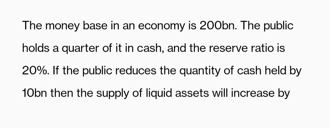 The money base in an economy is 200bn. The public
holds a quarter of it in cash, and the reserve ratio is
20%. If the public reduces the quantity of cash held by
10bn then the supply of liquid assets will increase by