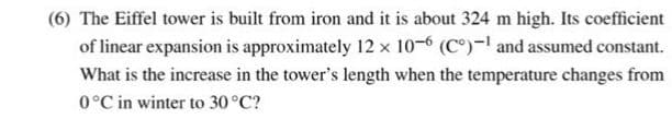 (6) The Eiffel tower is built from iron and it is about 324 m high. Its coefficient
of linear expansion is approximately 12 x 10-6 (C°)-l and assumed constant.
What is the increase in the tower's length when the temperature changes from
0°C in winter to 30°C?
