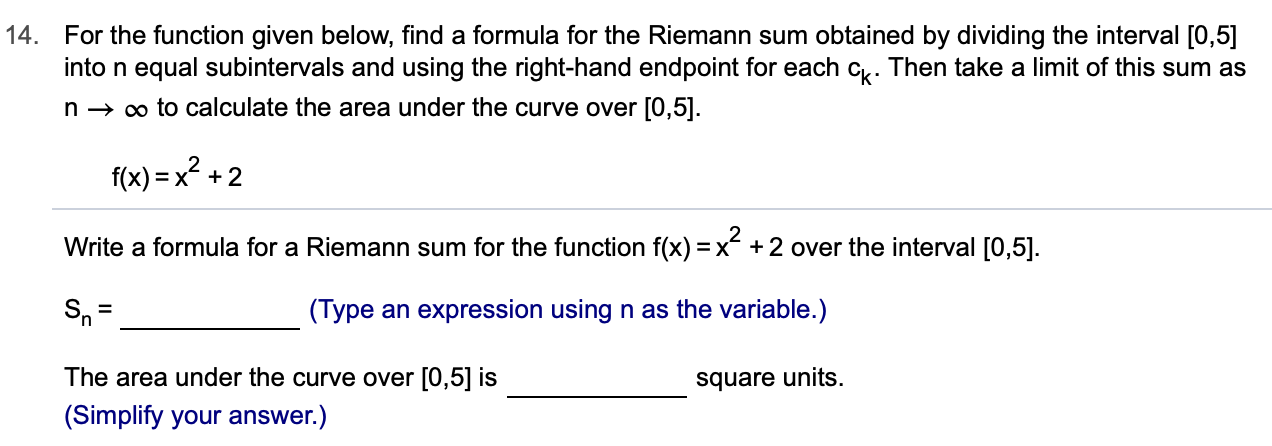 14.
For the function given below, find a formula for the Riemann sum obtained by dividing the interval [0,5]
into n equal subintervals and using the right-hand endpoint for each c. Then take a limit of this sum as
n oo to calculate the area under the curve over [0,5]
f(x)x+2
Write a formula for a Riemann sum for the function f(x) = x- +2 over the interval [0,5].
(Type an expression using n as the variable.)
The area under the curve over [0,5] is
square units
(Simplify your answer.)
