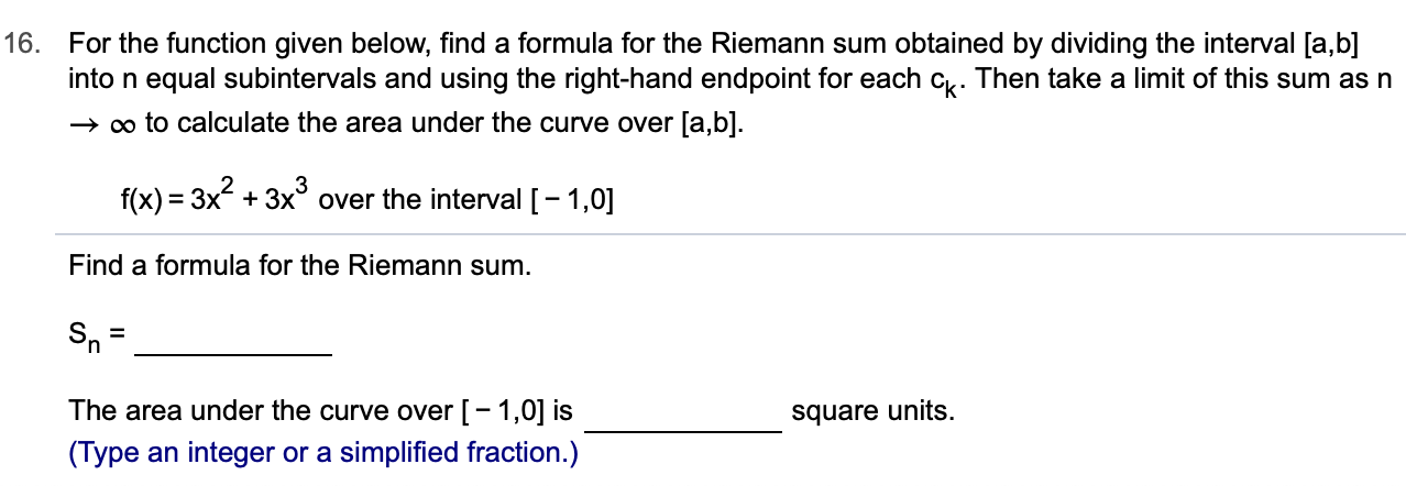 16.
For the function given below, find a formula for the Riemann sum obtained by dividing the interval [a,b]
into n equal subintervals and using the right-hand endpoint for each c. Then take a limit of this sum as n
oo to calculate the area under the curve over [a,b].
f(x) 3x3x over the interval [1,0
Find a formula for the Riemann sum.
The area under the curve over [ -1,0] is
square units.
(Type an integer or a simplified fraction.)
