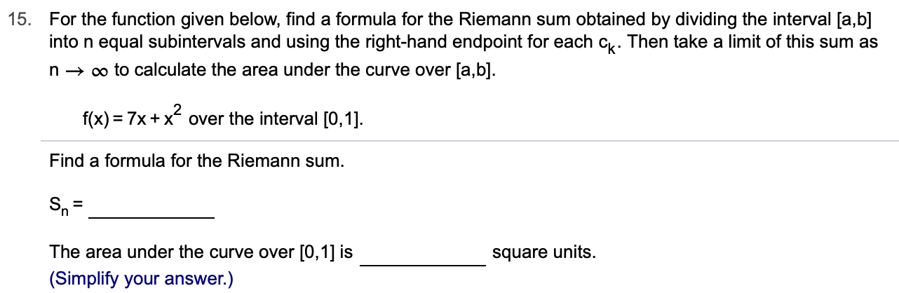 15.
For the function given below, find a formula for the Riemann sum obtained by dividing the interval [a,b]
into n equal subintervals and using the right-hand endpoint for each c. Then take a limit of this sum as
oo to calculate the area under the curve over [a,b]
n
f(x) 7x+xover the interval [0,1]
Find a formula for the Riemann sum
Sn
The area under the curve over [0,1] is
square units
(Simplify your answer.)
