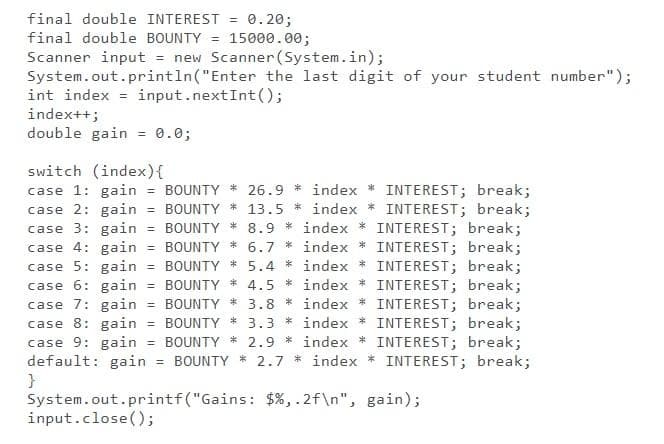 final double INTEREST = 0.20;
final double BOUNTY = 15000.00;
Scanner input = new Scanner(System.in);
System.out.println("Enter the last digit of your student number");
int index = input.nextInt();
index++;
double gain
%3D
0.0;
switch (index){
case 1: gain = BOUNTY * 26.9 * index * INTEREST; break;
case 2: gain = BOUNTY * 13.5 * index * INTEREST; break;
case 3: gain = BOUNTY * 8.9 * index * INTEREST; break;
case 4: gain = BOUNTY * 6.7 * index * INTEREST; break;
case 5: gain = BOUNTY * 5.4 * index * INTEREST; break;
case 6: gain = BOUNTY * 4.5 * index * INTEREST; break;
case 7: gain = BOUNTY * 3.8 * index * INTEREST; break;
case 8: gain = BOUNTY * 3.3 * index * INTEREST; break;
case 9: gain = BOUNTY * 2.9 * index * INTEREST; break;
default: gain = BOUNTY * 2.7 * index * INTEREST; break;
}
System.out.printf("Gains: $%,.2f\n", gain);
input.close();
%3D
