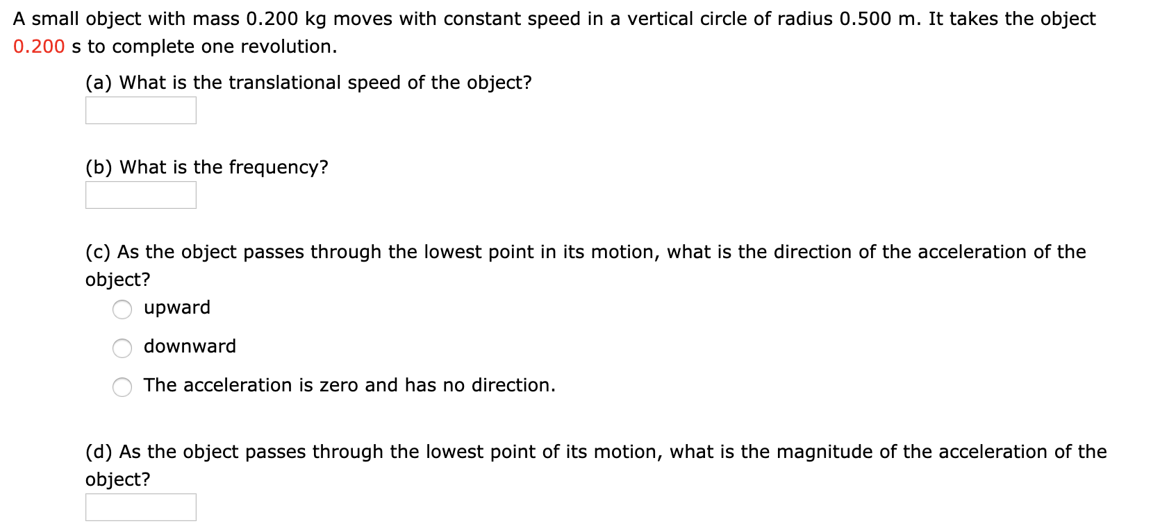 A small object with mass 0.200 kg moves with constant speed in a vertical circle of radius 0.500 m. It takes the object
0.200 s to complete one revolution
(a) What is the translational speed of the object?
(b) What is the frequency?
(c) As the object passes through the lowest point in its motion, what is the direction of the acceleration of the
object?
upward
downward
The acceleration is zero and has no direction.
(d) As the object passes through the lowest point of its motion, what is the magnitude of the acceleration of the
object?
