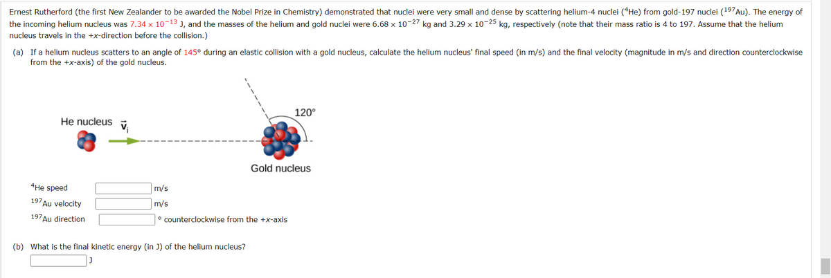 Ernest Rutherford (the first New Zealander to be awarded the Nobel Prize in Chemistry) demonstrated that nuclei were very small and dense by scattering helium-4 nuclei (He) from gold-197 nuclei (197Au). The energy of
the incoming helium nucleus was 7.34 x 10-13 J, and the masses of the helium and gold nuclei were 6.68 x 10-27 kg and 3.29 × 10-25 kg, respectively (note that their mass ratio is 4 to 197. Assume that the helium
nucleus travels in the +x-direction before the collision.)
(a) If a helium nucleus scatters to an angle of 145° during an elastic collision with a gold nucleus, calculate the helium nucleus' final speed (in m/s) and the final velocity (magnitude in m/s and direction counterclockwise
from the +x-axis) of the gold nucleus.
He nucleus
4He speed
197
Au velocity
197 Au direction
m/s
m/s
° counterclockwise from the +x-axis
(b) What is the final kinetic energy (in J) of the helium nucleus?
120°
Gold nucleus