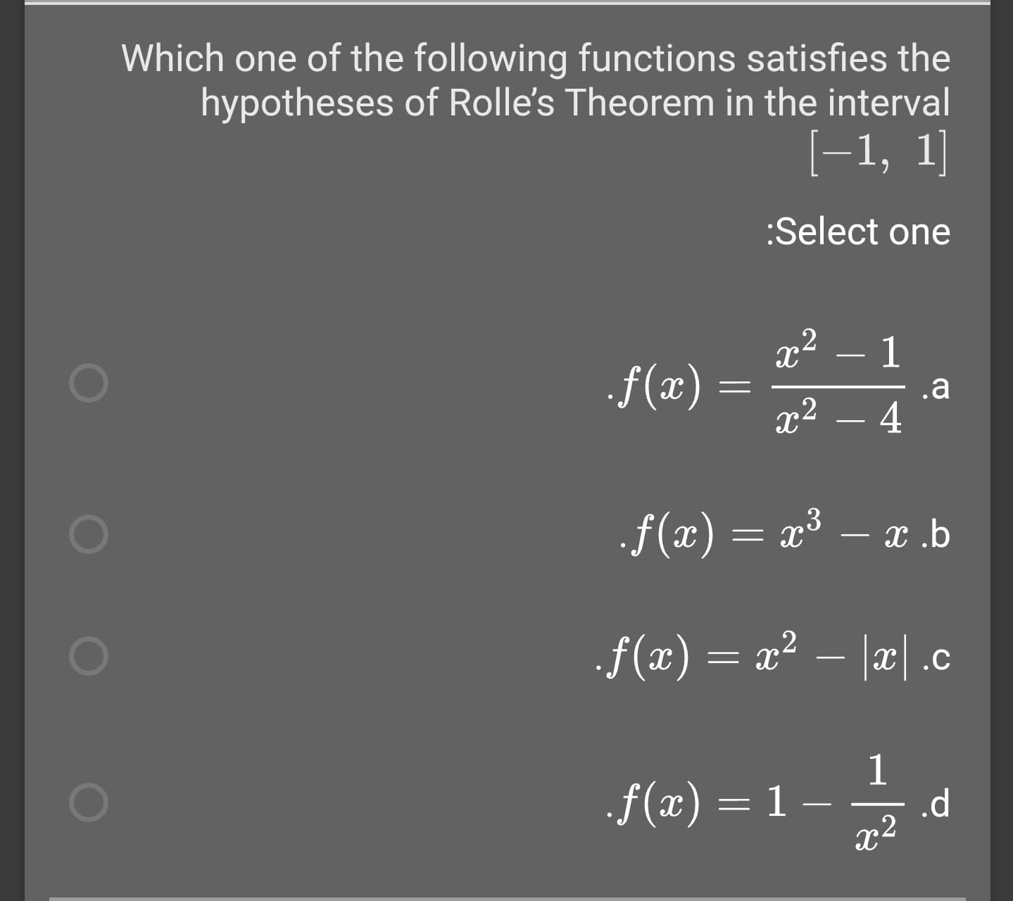 Which one of the following functions satisfies the
hypotheses of Rolle's Theorem in the interval
[-1, 1]
:Select one
x2
1
f(x) =
x2
.a
4
.f(x) = x³ – x .b
f(x) = x² – |x| .c
x|.C
1
f(x) = 1
1 –
.d
