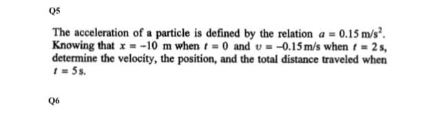 Q5
The acceleration of a particle is defined by the relation a = 0.15 m/s.
Knowing that x = -10 m when t= 0 and v = -0.15 m/s when t = 2 s,
determine the velocity, the position, and the total distance traveled when
t = 5s.
Q6
