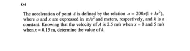 Q4
The acceleration of point A is defined by the relation a = 200x(1 + kx²),
where a and x are expressed in m/s and meters, respectively, and k is a
constant. Knowing that the velocity of A is 2.5 m/s when x 0 and 5 m/s
when x 0.15 m, determine the value of k.
