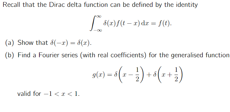 Recall that the Dirac delta function can be defined by the identity
** 8(x)ƒ(t − x) dx = f(t).
-
-∞
(a) Show that 8(-x) = S(x).
(b) Find a Fourier series (with real coefficients) for the generalised function
valid for 1 < x < 1.
-
g(x) = 8 ( x − 1). + ₁ ( x + ² })
2
2