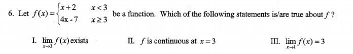 (x+2
6. Let f(x) =
4x -7
x< 3
be a function. Which of the following statements is/are true about f ?
x2 3
I. lim f(x) exists
IL. fis continuous at x=3
II. lim f(x) = 3
