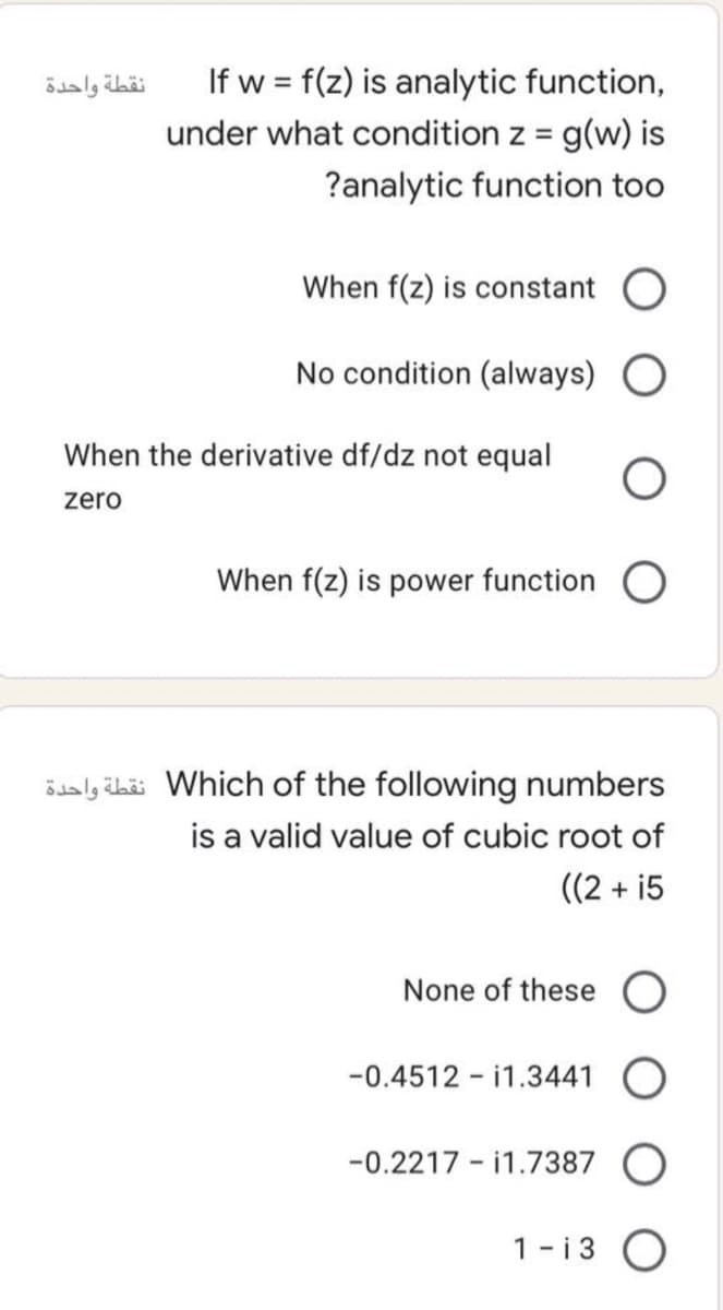 If w = f(z) is analytic function,
under what condition z = g(w) is
%3D
?analytic function too
When f(z) is constant
No condition (always) O
When the derivative df/dz not equal
zero
When f(z) is power function
ösaly übäi Which of the following numbers
is a valid value of cubic root of
((2 + i5
None of these O
-0.4512 - i1.3441 O
-0.2217 - i1.7387
1-i 3
