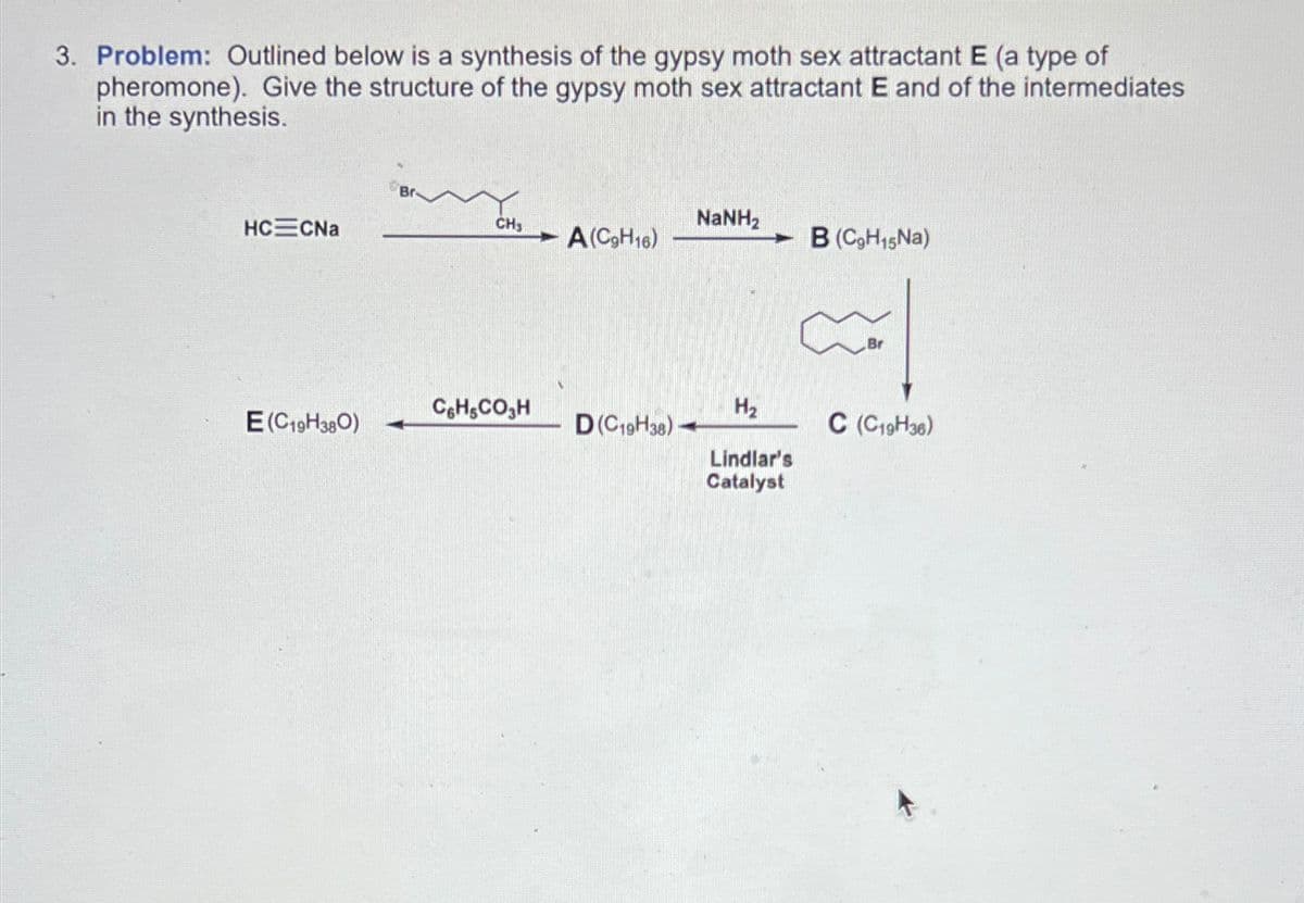 3. Problem: Outlined below is a synthesis of the gypsy moth sex attractant E (a type of
pheromone). Give the structure of the gypsy moth sex attractant E and of the intermediates
in the synthesis.
CH3
NaNH,
HC CNa
- A(C9H16)
B (C9H15Na)
C6H5CO₂H
H₂
E(C19H380)
D(C19H38)
C (C19H36)
Lindlar's
Catalyst