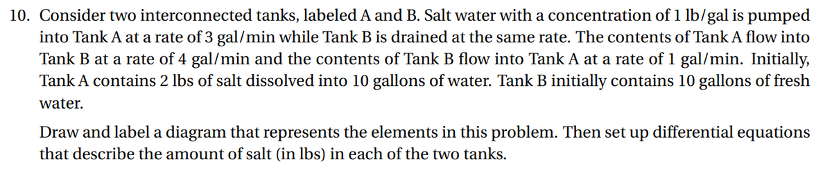 10. Consider two interconnected tanks, labeled A and B. Salt water with a concentration of 1 lb/gal is pumped
into Tank A at a rate of 3 gal/min while Tank B is drained at the same rate. The contents of Tank A flow into
Tank B at a rate of 4 gal/min and the contents of Tank B flow into Tank A at a rate of 1 gal/min. Initially,
Tank A contains 2 lbs of salt dissolved into 10 gallons of water. Tank B initially contains 10 gallons of fresh
water.
Draw and label a diagram that represents the elements in this problem. Then set up differential equations
that describe the amount of salt (in lbs) in each of the two tanks.
