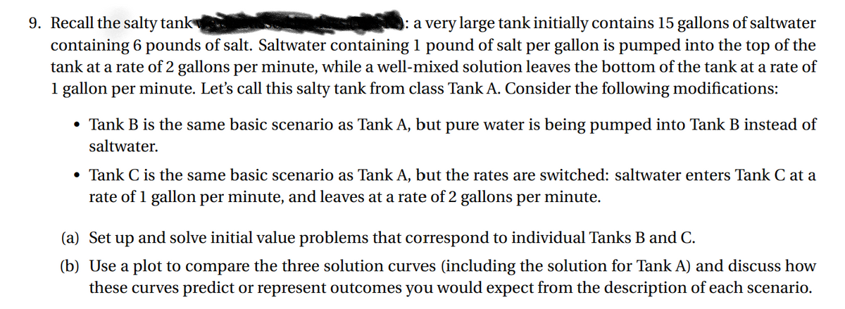 9. Recall the salty tank
containing 6 pounds of salt. Saltwater containing 1 pound of salt per gallon is pumped into the top of the
tank at a rate of 2 gallons per minute, while a well-mixed solution leaves the bottom of the tank at a rate of
1 gallon per minute. Let's call this salty tank from class Tank A. Consider the following modifications:
: a very large tank initially contains 15 gallons of saltwater
• Tank B is the same basic scenario as Tank A, but pure water is being pumped into Tank B instead of
saltwater.
• Tank C is the same basic scenario as Tank A, but the rates are switched: saltwater enters Tank C at a
rate of 1 gallon per minute, and leaves at a rate of 2 gallons per minute.
(a) Set up and solve initial value problems that correspond to individual Tanks B and C.
(b) Use a plot to compare the three solution curves (including the solution for Tank A) and discuss how
these curves predict or represent outcomes you would expect from the description of each scenario.
