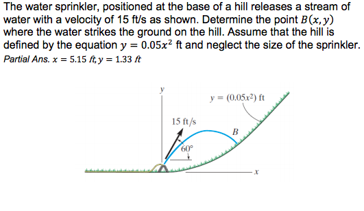 The water sprinkler, positioned at the base of a hill releases a stream of
water with a velocity of 15 ft/s as shown. Determine the point B(x, y)
where the water strikes the ground on the hill. Assume that the hill is
defined by the equation y = 0.05x? ft and neglect the size of the sprinkler.
Partial Ans. x = 5.15 ft, y = 1.33 ft
y = (0.05x2) ft
15 ft/s
B
